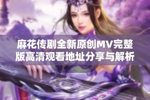 麻花传剧全新原创MV完整版高清观看地址分享与解析