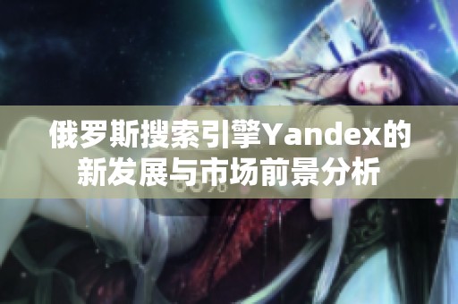 俄罗斯搜索引擎Yandex的新发展与市场前景分析