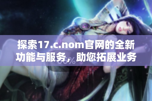 探索17.c.nom官网的全新功能与服务，助您拓展业务新视野