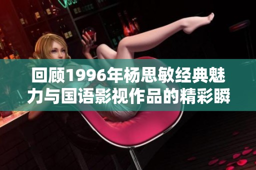 回顾1996年杨思敏经典魅力与国语影视作品的精彩瞬间分析