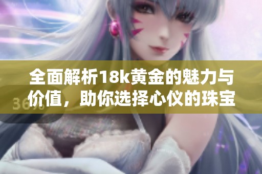 全面解析18k黄金的魅力与价值，助你选择心仪的珠宝首饰