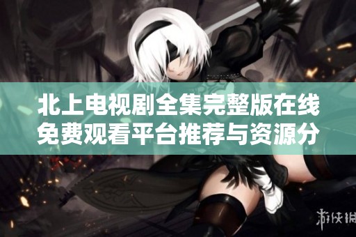 北上电视剧全集完整版在线免费观看平台推荐与资源分享