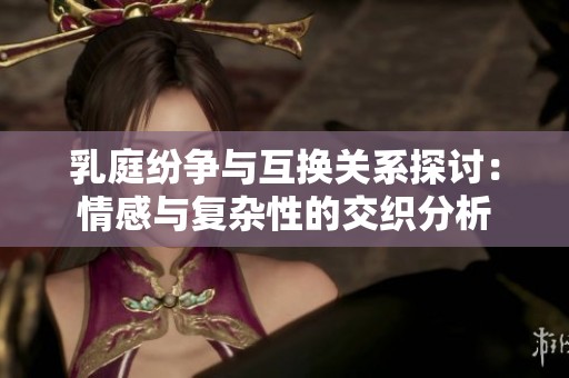 乳庭纷争与互换关系探讨：情感与复杂性的交织分析