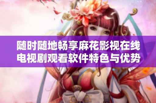 随时随地畅享麻花影视在线电视剧观看软件特色与优势介绍