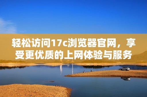 轻松访问17c浏览器官网，享受更优质的上网体验与服务