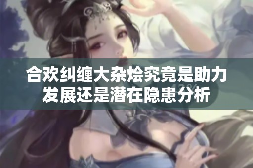 合欢纠缠大杂烩究竟是助力发展还是潜在隐患分析