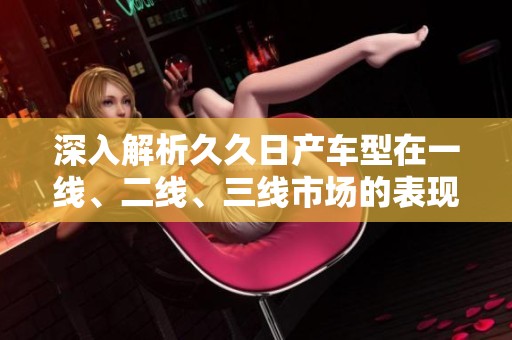 深入解析久久日产车型在一线、二线、三线市场的表现与策略