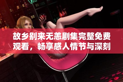 故乡别来无恙剧集完整免费观看，畅享感人情节与深刻内涵