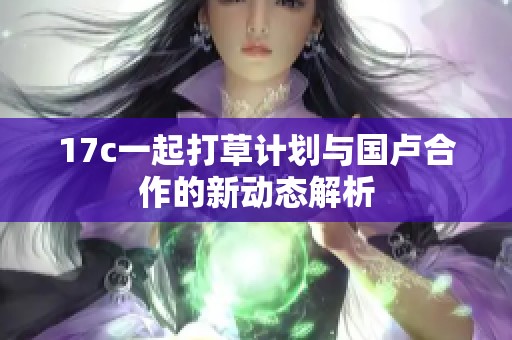 17c一起打草计划与国卢合作的新动态解析