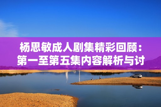 杨思敏成人剧集精彩回顾：第一至第五集内容解析与讨论
