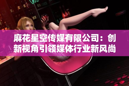 麻花星空传媒有限公司：创新视角引领媒体行业新风尚