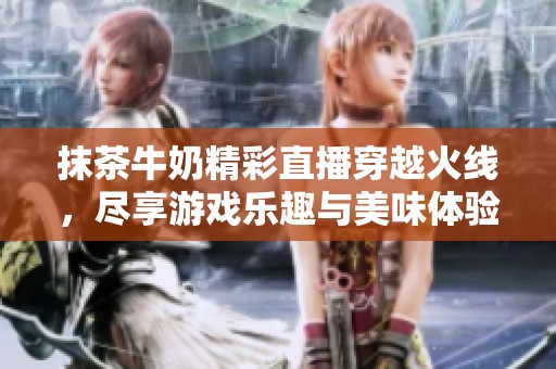 抹茶牛奶精彩直播穿越火线，尽享游戏乐趣与美味体验