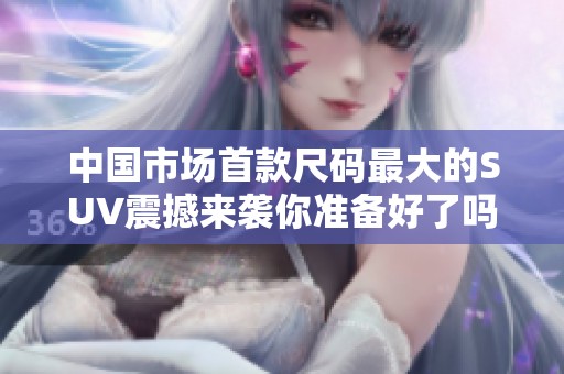 中国市场首款尺码最大的SUV震撼来袭你准备好了吗