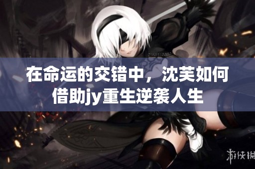 在命运的交错中，沈芙如何借助jy重生逆袭人生