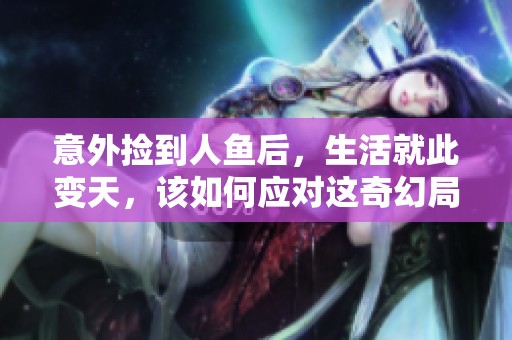 意外捡到人鱼后，生活就此变天，该如何应对这奇幻局面
