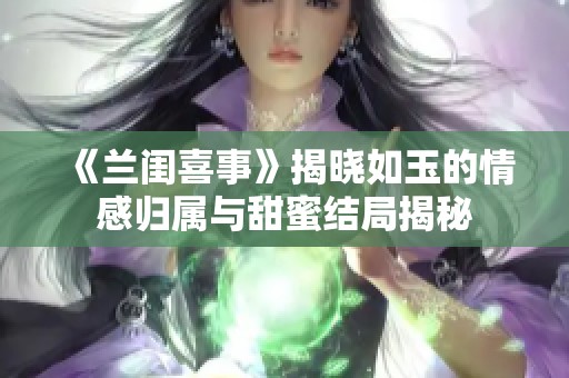 《兰闺喜事》揭晓如玉的情感归属与甜蜜结局揭秘
