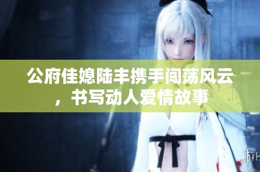公府佳媳陆丰携手闯荡风云，书写动人爱情故事