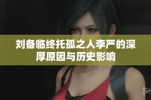 刘备临终托孤之人李严的深厚原因与历史影响