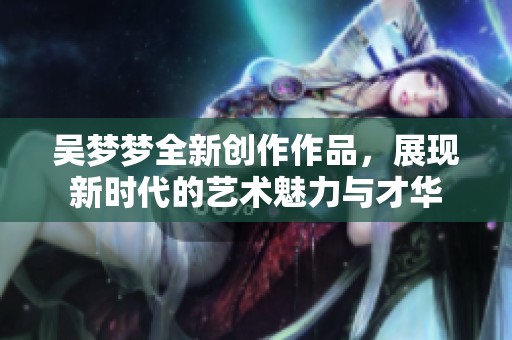 吴梦梦全新创作作品，展现新时代的艺术魅力与才华