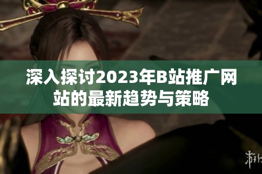 深入探讨2023年B站推广网站的最新趋势与策略