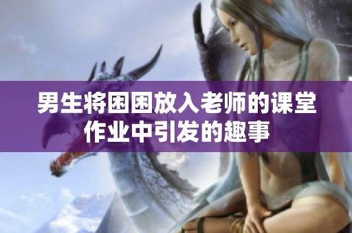 男生将困困放入老师的课堂作业中引发的趣事
