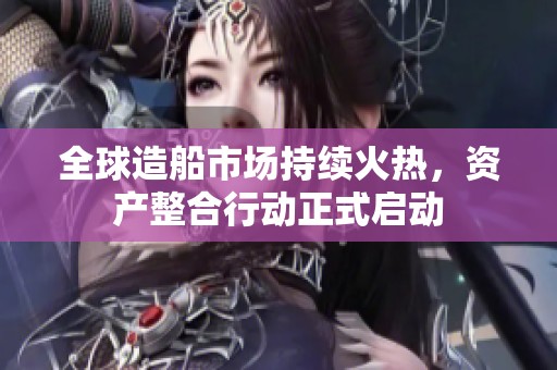 全球造船市场持续火热，资产整合行动正式启动