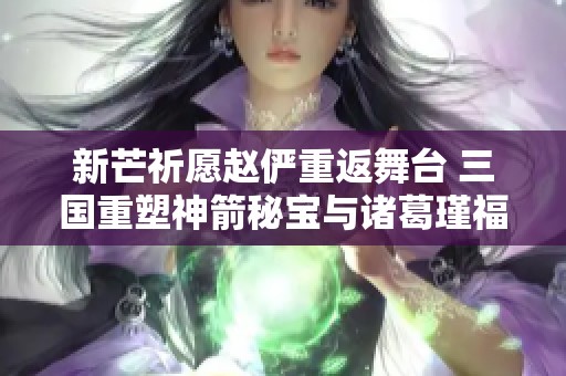 新芒祈愿赵俨重返舞台 三国重塑神箭秘宝与诸葛瑾福利消费新潮流