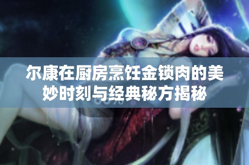 尔康在厨房烹饪金锁肉的美妙时刻与经典秘方揭秘