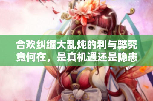 合欢纠缠大乱炖的利与弊究竟何在，是真机遇还是隐患