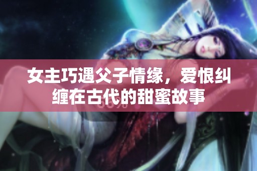 女主巧遇父子情缘，爱恨纠缠在古代的甜蜜故事