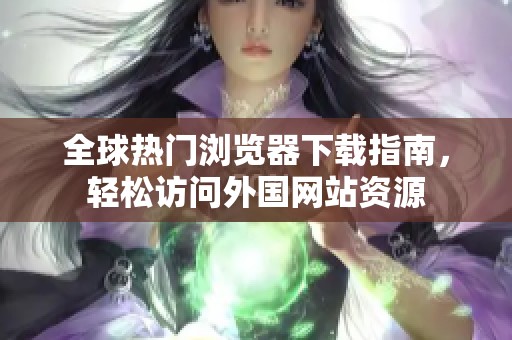 全球热门浏览器下载指南，轻松访问外国网站资源