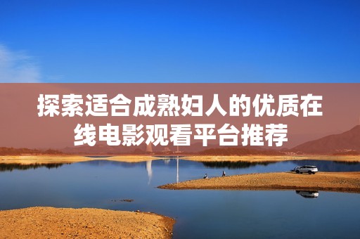 探索适合成熟妇人的优质在线电影观看平台推荐