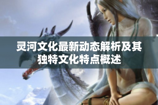 灵河文化最新动态解析及其独特文化特点概述