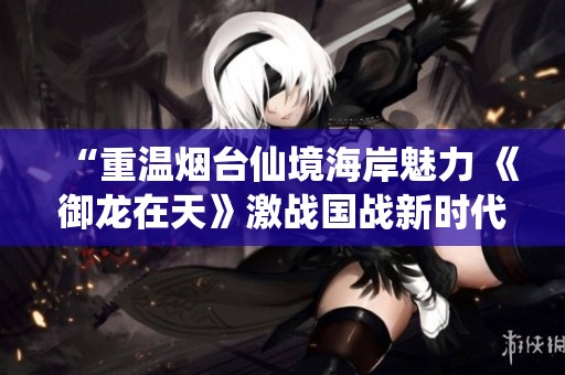 “重温烟台仙境海岸魅力 《御龙在天》激战国战新时代”