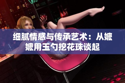 细腻情感与传承艺术：从嬷嬷用玉勺挖花珠谈起