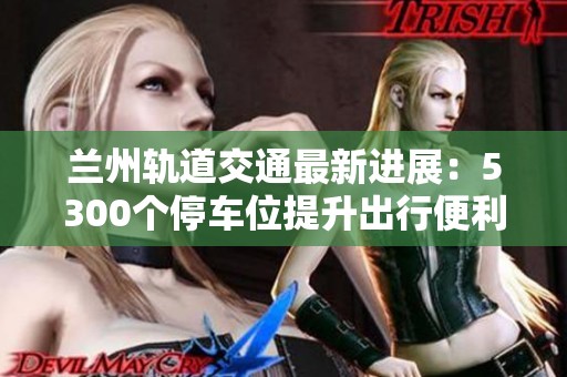 兰州轨道交通最新进展：5300个停车位提升出行便利性