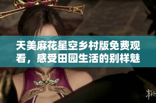 天美麻花星空乡村版免费观看，感受田园生活的别样魅力