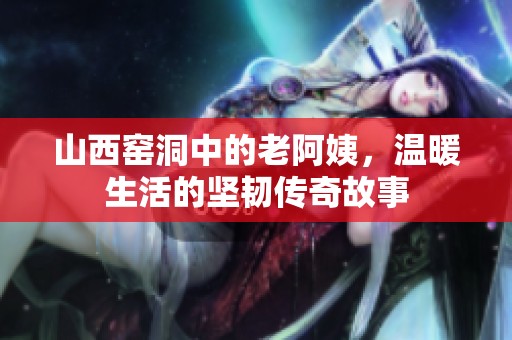 山西窑洞中的老阿姨，温暖生活的坚韧传奇故事