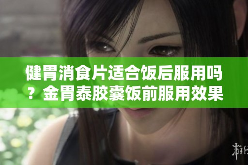 健胃消食片适合饭后服用吗？金胃泰胶囊饭前服用效果如何？