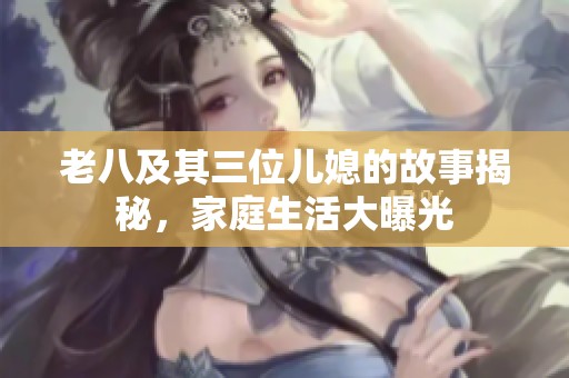 老八及其三位儿媳的故事揭秘，家庭生活大曝光