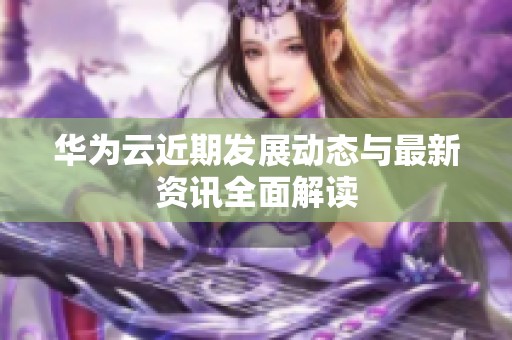 华为云近期发展动态与最新资讯全面解读