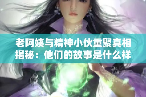 老阿姨与精神小伙重聚真相揭秘：他们的故事是什么样的？