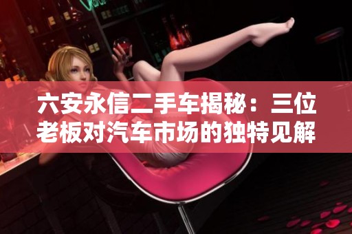 六安永信二手车揭秘：三位老板对汽车市场的独特见解