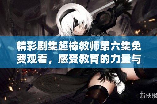 精彩剧集超棒教师第六集免费观看，感受教育的力量与情感