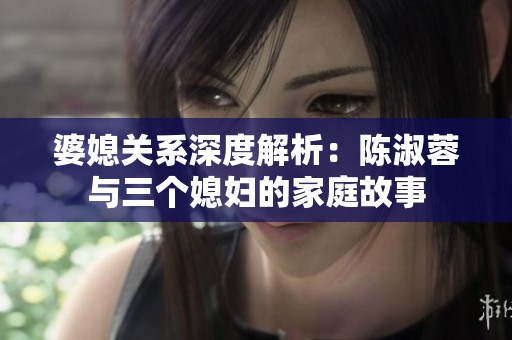 婆媳关系深度解析：陈淑蓉与三个媳妇的家庭故事