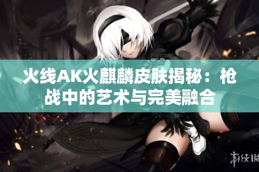 火线AK火麒麟皮肤揭秘：枪战中的艺术与完美融合