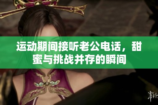 运动期间接听老公电话，甜蜜与挑战并存的瞬间