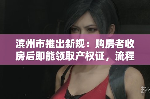 滨州市推出新规：购房者收房后即能领取产权证，流程大幅简化