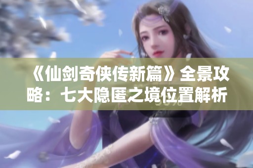 《仙剑奇侠传新篇》全景攻略：七大隐匿之境位置解析与探索秘籍