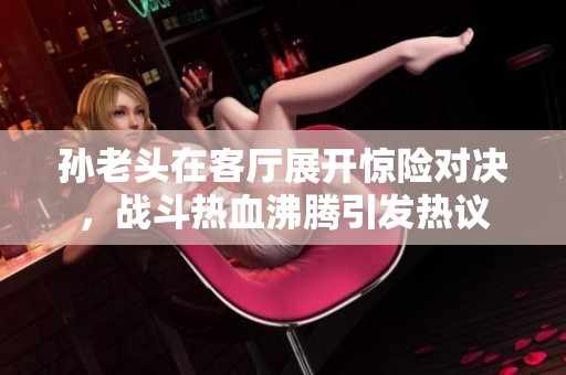 孙老头在客厅展开惊险对决，战斗热血沸腾引发热议